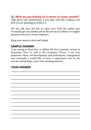 82. What are you looking for in terms of career growth?
Talk about your professional 5 year plan with the company and
how you are planning to achieve it.
Do not talk how the job of cabin crew with the airline may
eventually get you another job in the private jet airlines or a higher
position with your current employer.
Keep your answers short and simple.
SAMPLE ANSWER
'I am aiming to learn how to deliver the best customer service in
Economy Class as well as the Premium Classes. I am very
passionate about self development and performance management
and eventually I would like to have a supervisory role in the
aircraft, and perhaps a part-time training position.'
YOUR ANSWER
_____________________________________________
_____________________________________________
_____________________________________________
_____________________________________________
_____________________________________________
_____________________________________________
_____________________________________________
_____________________________________________
_____________________________________________
_____________________________________________
_____________________________________________
_____________________________________________
_____________________________________________
 