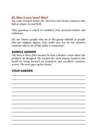 83. Who is your hero? Why?
Do some research before the interview and choose someone who
had an impact in your field.
This question is asked to establish your personal beliefs and
ambitions.
Do not choose people who are in the gossip tabloids or people
who are religious figures. Also, make sure you do not mention
someone who is one of the airline's competitors.
SAMPLE ANSWER
'My hero is Steve Jobs because he had a distinct vision about the
products he designed. He created the most famous brand in the
world by being focused on simplicity and excellent customer
service. He never gave up his dream.'
YOUR ANSWER
_____________________________________________
_____________________________________________
_____________________________________________
_____________________________________________
_____________________________________________
_____________________________________________
_____________________________________________
_____________________________________________
_____________________________________________
_____________________________________________
_____________________________________________
_____________________________________________
_____________________________________________
 