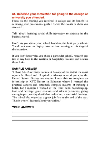 84. Describe your motivation for going to the college or
university you attended.
Focus on the training you received in college and its benefit to
achieving your professional goals. Discuss the events or clubs you
attended.
Talk about learning social skills necessary to operate in the
business world.
Don’t say you chose your school based on the best party school.
You do not want to display poor decision making at this stage of
the interview.
If you don’t know why you chose a particular school, research any
ties it may have to the aviation or hospitality business and discuss
those links.
SAMPLE ANSWER
'I chose ABC University because it has one of the oldest the most
reputable Hotel and Hospitality Management degrees in the
United States. During my studies I was able to complete an
internship at XYZ Resort in Bahamas where I learned the
practical aspects and extremely complex insights of running a
hotel. For 3 months I worked at the front desk, housekeeping,
food and beverage, guest relations and sales departments, giving
me a glimpse on every detail that makes into a successful business.
The school also organized a great job fare at the end of the year.
That is where I learned about your airline.'
YOUR ANSWER
_____________________________________________
_____________________________________________
_____________________________________________
 