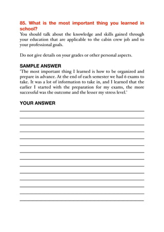 85. What is the most important thing you learned in
school?
You should talk about the knowledge and skills gained through
your education that are applicable to the cabin crew job and to
your professional goals.
Do not give details on your grades or other personal aspects.
SAMPLE ANSWER
'The most important thing I learned is how to be organized and
prepare in advance. At the end of each semester we had 6 exams to
take. It was a lot of information to take in, and I learned that the
earlier I started with the preparation for my exams, the more
successful was the outcome and the lesser my stress level.'
YOUR ANSWER
_____________________________________________
_____________________________________________
_____________________________________________
_____________________________________________
_____________________________________________
_____________________________________________
_____________________________________________
_____________________________________________
_____________________________________________
_____________________________________________
_____________________________________________
_____________________________________________
_____________________________________________
_____________________________________________
 