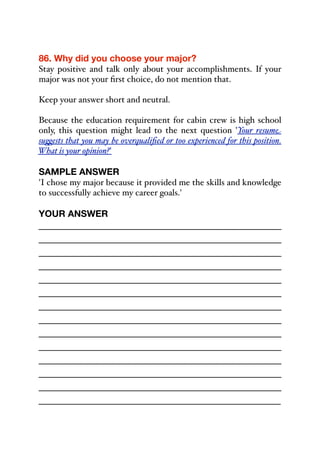 86. Why did you choose your major?
Stay positive and talk only about your accomplishments. If your
major was not your first choice, do not mention that.
Keep your answer short and neutral.
Because the education requirement for cabin crew is high school
only, this question might lead to the next question 'Your resume
su"ests that you may be overqualified or too experienced for this position.
What is your opinion?'
SAMPLE ANSWER
'I chose my major because it provided me the skills and knowledge
to successfully achieve my career goals.'
YOUR ANSWER
_____________________________________________
_____________________________________________
_____________________________________________
_____________________________________________
_____________________________________________
_____________________________________________
_____________________________________________
_____________________________________________
_____________________________________________
_____________________________________________
_____________________________________________
_____________________________________________
_____________________________________________
_____________________________________________
 
