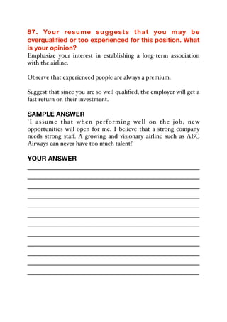 87. Your resume suggests that you may be
overqualified or too experienced for this position. What
is your opinion?
Emphasize your interest in establishing a long-term association
with the airline.
Observe that experienced people are always a premium.
Suggest that since you are so well qualified, the employer will get a
fast return on their investment.
SAMPLE ANSWER
'I assume that when performing well on the job, new
opportunities will open for me. I believe that a strong company
needs strong staﬀ. A growing and visionary airline such as ABC
Airways can never have too much talent!'
YOUR ANSWER
_____________________________________________
_____________________________________________
_____________________________________________
_____________________________________________
_____________________________________________
_____________________________________________
_____________________________________________
_____________________________________________
_____________________________________________
_____________________________________________
_____________________________________________
_____________________________________________
 
