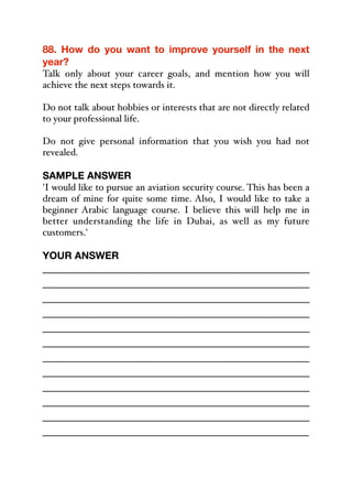 88. How do you want to improve yourself in the next
year?
Talk only about your career goals, and mention how you will
achieve the next steps towards it.
Do not talk about hobbies or interests that are not directly related
to your professional life.
Do not give personal information that you wish you had not
revealed.
SAMPLE ANSWER
'I would like to pursue an aviation security course. This has been a
dream of mine for quite some time. Also, I would like to take a
beginner Arabic language course. I believe this will help me in
better understanding the life in Dubai, as well as my future
customers.'
YOUR ANSWER
_____________________________________________
_____________________________________________
_____________________________________________
_____________________________________________
_____________________________________________
_____________________________________________
_____________________________________________
_____________________________________________
_____________________________________________
_____________________________________________
_____________________________________________
_____________________________________________
 