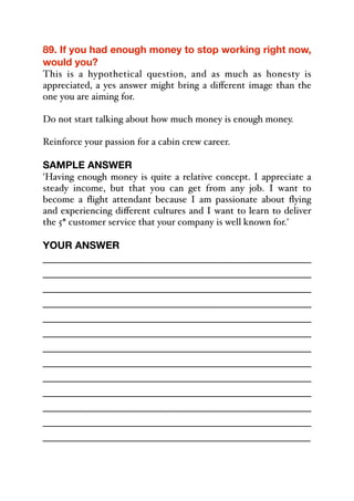 89. If you had enough money to stop working right now,
would you?
This is a hypothetical question, and as much as honesty is
appreciated, a yes answer might bring a diﬀerent image than the
one you are aiming for.
Do not start talking about how much money is enough money.
Reinforce your passion for a cabin crew career.
SAMPLE ANSWER
'Having enough money is quite a relative concept. I appreciate a
steady income, but that you can get from any job. I want to
become a flight attendant because I am passionate about flying
and experiencing diﬀerent cultures and I want to learn to deliver
the 5* customer service that your company is well known for.'
YOUR ANSWER
_____________________________________________
_____________________________________________
_____________________________________________
_____________________________________________
_____________________________________________
_____________________________________________
_____________________________________________
_____________________________________________
_____________________________________________
_____________________________________________
_____________________________________________
_____________________________________________
_____________________________________________
 