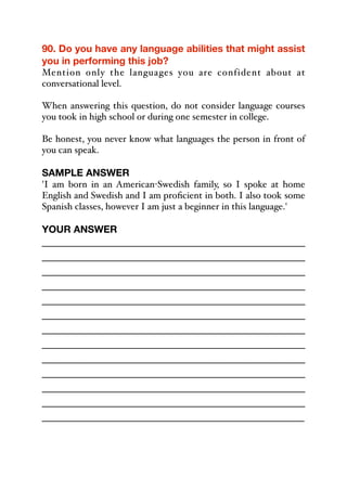 90. Do you have any language abilities that might assist
you in performing this job?
Mention only the languages you are confident about at
conversational level.
When answering this question, do not consider language courses
you took in high school or during one semester in college.
Be honest, you never know what languages the person in front of
you can speak.
SAMPLE ANSWER
'I am born in an American-Swedish family, so I spoke at home
English and Swedish and I am proficient in both. I also took some
Spanish classes, however I am just a beginner in this language.'
YOUR ANSWER
_____________________________________________
_____________________________________________
_____________________________________________
_____________________________________________
_____________________________________________
_____________________________________________
_____________________________________________
_____________________________________________
_____________________________________________
_____________________________________________
_____________________________________________
_____________________________________________
_____________________________________________
 