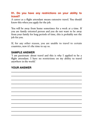 91. Do you have any restrictions on your ability to
travel?
A career as a flight attendant means extensive travel. You should
know this when you apply for the job.
You will be away from home sometimes for a week at a time. If
you are family oriented person and you do not want to be away
from your family for long periods of time, this is probably not the
job for you.
If, for any other reason, you are unable to travel to certain
countries, now it’s the time to say so.
SAMPLE ANSWER
'I am passionate about travel and this is why I applied to be a
flight attendant. I have no restrictions on my ability to travel
anywhere in the world.'
YOUR ANSWER
_____________________________________________
_____________________________________________
_____________________________________________
_____________________________________________
_____________________________________________
_____________________________________________
_____________________________________________
_____________________________________________
_____________________________________________
_____________________________________________
_____________________________________________
_____________________________________________
 