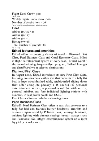 Flight Deck Crew - 900
* as of 2012
Weekly flights - more than 1000
Number of destinations - 96
* as of 2013. New destinations are added each year.
Fleet
Airbus 319/320 - 26
Airbus 330 - 27
Airbus 340 - 11
Boeing 777 - 18
Total number of aircraft - 82
* as of 2013
Etihad features and amenities
Etihad oﬀers its guests 3 classes of travel - Diamond First
Class, Pearl Business Class and Coral Economy Class, E-Box
in-flight entertainment system at every seat, Etihad Guest -
the award winning frequent-flyer program, Etihad Lounges
and chauﬀeur-drive at selected destinations.
Diamond First Class
In August 2009, Etihad introduced its new First Class Suite,
featuring Poltrona Frau leather seat that converts to a fully flat
bed, a large wood-finished table, Arabic-styled sliding doors
that offer complete privacy, a 58 cm (23 in) personal
entertainment screen, a personal wardrobe with mirror,
personal minibar, and four individual lighting options with
dimmers, in-seat power points and USBs.
First Class cabin also includes a changing room.
Pearl Business Class
Etihad’s Pearl Business Class oﬀers a seat that converts to a
fully flat bed and features leather headrests, armrests and
ottomans upholstered by Poltrona Frau, massage functions,
ambient lighting with dimmer settings, in-seat storage space
and Panasonic eX2 inflight entertainment system on a 39cm
(15.4 in) personal screen.
 