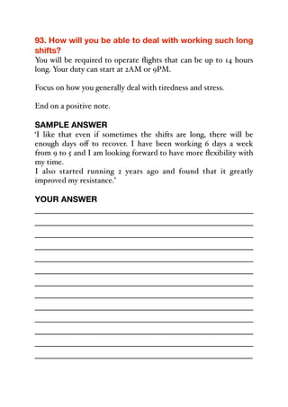 93. How will you be able to deal with working such long
shifts?
You will be required to operate flights that can be up to 14 hours
long. Your duty can start at 2AM or 9PM.
Focus on how you generally deal with tiredness and stress.
End on a positive note.
SAMPLE ANSWER
‘I like that even if sometimes the shifts are long, there will be
enough days oﬀ to recover. I have been working 6 days a week
from 9 to 5 and I am looking forward to have more flexibility with
my time.
I also started running 2 years ago and found that it greatly
improved my resistance.’
YOUR ANSWER
_____________________________________________
_____________________________________________
_____________________________________________
_____________________________________________
_____________________________________________
_____________________________________________
_____________________________________________
_____________________________________________
_____________________________________________
_____________________________________________
_____________________________________________
_____________________________________________
_____________________________________________
 