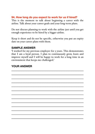 94. How long do you expect to work for us if hired?
This is the moment to talk about beginning a career with the
airline. Talk about your career goals and your long-term plans.
Do not discuss planning to work with the airline just until you get
enough experience to be hired by a bigger airline.
Keep it short and do not be specific, otherwise you put an expiry
date on your career plans with them.
SAMPLE ANSWER
‘I worked for my previous employer for 5 years. This demonstrates
that I am a loyal person. I plan to continuously grow, learn and
improve myself and I will be happy to work for a long time in an
environment that keeps me challenged.’
YOUR ANSWER
_____________________________________________
_____________________________________________
_____________________________________________
_____________________________________________
_____________________________________________
_____________________________________________
_____________________________________________
_____________________________________________
_____________________________________________
_____________________________________________
_____________________________________________
_____________________________________________
_____________________________________________
 