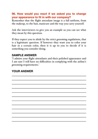 96. How would you react if we asked you to change
your appearance to fit in with our company?
Remember that the flight attendant image is a full uniform, from
the makeup, to the hair, manicure and the way you carry yourself.
Ask the interviewers to give you an example so you can see what
they mean by this question.
If they expect you to abide by the strict grooming regulations, that
is a legitimate question. If however they want you to color your
hair in a certain color, then it is up to you to decide if it is
something you consider doing.
SAMPLE ANSWER
'I admire your flight attendants and their polished appearance and
I am sure I will have no diﬃculties in complying with the airline's
grooming requirements.'
YOUR ANSWER
_____________________________________________
_____________________________________________
_____________________________________________
_____________________________________________
_____________________________________________
_____________________________________________
_____________________________________________
_____________________________________________
_____________________________________________
_____________________________________________
_____________________________________________
_____________________________________________
 
