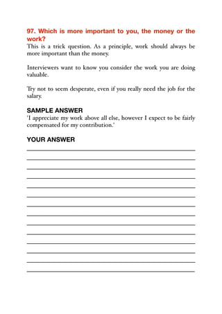 97. Which is more important to you, the money or the
work?
This is a trick question. As a principle, work should always be
more important than the money.
Interviewers want to know you consider the work you are doing
valuable.
Try not to seem desperate, even if you really need the job for the
salary.
SAMPLE ANSWER
'I appreciate my work above all else, however I expect to be fairly
compensated for my contribution.'
YOUR ANSWER
_____________________________________________
_____________________________________________
_____________________________________________
_____________________________________________
_____________________________________________
_____________________________________________
_____________________________________________
_____________________________________________
_____________________________________________
_____________________________________________
_____________________________________________
_____________________________________________
_____________________________________________
_____________________________________________
 