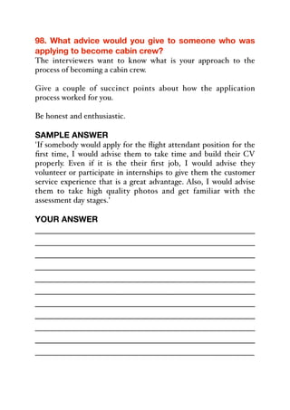 98. What advice would you give to someone who was
applying to become cabin crew?
The interviewers want to know what is your approach to the
process of becoming a cabin crew.
Give a couple of succinct points about how the application
process worked for you.
Be honest and enthusiastic.
SAMPLE ANSWER
'If somebody would apply for the flight attendant position for the
first time, I would advise them to take time and build their CV
properly. Even if it is the their first job, I would advise they
volunteer or participate in internships to give them the customer
service experience that is a great advantage. Also, I would advise
them to take high quality photos and get familiar with the
assessment day stages.'
YOUR ANSWER
_____________________________________________
_____________________________________________
_____________________________________________
_____________________________________________
_____________________________________________
_____________________________________________
_____________________________________________
_____________________________________________
_____________________________________________
_____________________________________________
_____________________________________________
 