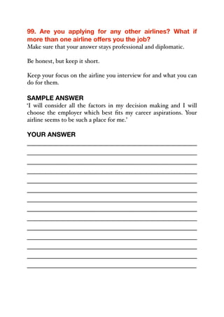 99. Are you applying for any other airlines? What if
more than one airline offers you the job?
Make sure that your answer stays professional and diplomatic.
Be honest, but keep it short.
Keep your focus on the airline you interview for and what you can
do for them.
SAMPLE ANSWER
‘I will consider all the factors in my decision making and I will
choose the employer which best fits my career aspirations. Your
airline seems to be such a place for me.’
YOUR ANSWER
_____________________________________________
_____________________________________________
_____________________________________________
_____________________________________________
_____________________________________________
_____________________________________________
_____________________________________________
_____________________________________________
_____________________________________________
_____________________________________________
_____________________________________________
_____________________________________________
_____________________________________________
_____________________________________________
 