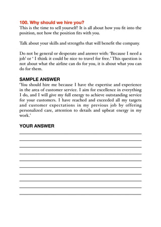 100. Why should we hire you?
This is the time to sell yourself! It is all about how you fit into the
position, not how the position fits with you.
Talk about your skills and strengths that will benefit the company.
Do not be general or desperate and answer with: ‘Because I need a
job’ or ‘ I think it could be nice to travel for free.’ This question is
not about what the airline can do for you, it is about what you can
do for them.
SAMPLE ANSWER
‘You should hire me because I have the expertise and experience
in the area of customer service. I aim for excellence in everything
I do, and I will give my full energy to achieve outstanding service
for your customers. I have reached and exceeded all my targets
and customer expectations in my previous job by offering
personalized care, attention to details and upbeat energy in my
work.’
YOUR ANSWER
_____________________________________________
_____________________________________________
_____________________________________________
_____________________________________________
_____________________________________________
_____________________________________________
_____________________________________________
_____________________________________________
_____________________________________________
_____________________________________________
 