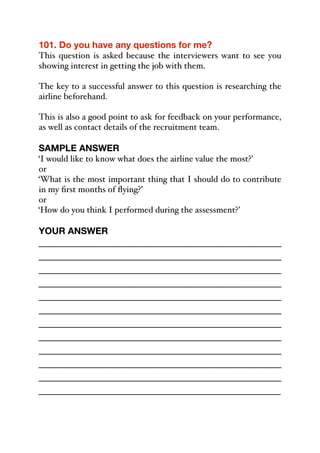 101. Do you have any questions for me?
This question is asked because the interviewers want to see you
showing interest in getting the job with them.
The key to a successful answer to this question is researching the
airline beforehand.
This is also a good point to ask for feedback on your performance,
as well as contact details of the recruitment team.
SAMPLE ANSWER
‘I would like to know what does the airline value the most?’
or
‘What is the most important thing that I should do to contribute
in my first months of flying?’
or
‘How do you think I performed during the assessment?’
YOUR ANSWER
_____________________________________________
_____________________________________________
_____________________________________________
_____________________________________________
_____________________________________________
_____________________________________________
_____________________________________________
_____________________________________________
_____________________________________________
_____________________________________________
_____________________________________________
_____________________________________________
 