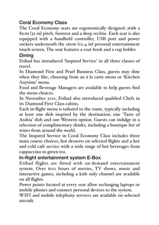 Coral Economy Class
The Coral Economy seats are ergonomically designed ,with a
81cm (32 in) pitch, footrest and a deep recline. Each seat is also
equipped with a handheld controller, USB port and power
sockets underneath the 26cm (10.4 in) personal entertainment
touch-screen. The seat features a coat hook and a cup holder.
Dining
Etihad has introduced ‘Inspired Service’ in all three classes of
travel.
In Diamond First and Pearl Business Class, guests may dine
when they like, choosing from an à la carte menu or ‘Kitchen
Anytime’ menu.
Food and Beverage Managers are available to help guests find
the menu choices.
In November 2011, Etihad also introduced qualified Chefs in
its Diamond First Class cabins.
Each in-flight menu is tailored to the route, typically including
at least one dish inspired by the destination, one ‘Taste of
Arabia’ dish and one Western option. Guests can indulge in a
selection of complimentary drinks, including a boutique list of
wines from around the world.
The Inspired Service in Coral Economy Class includes three
main course choices, hot desserts on selected flights and a hot
and cold café service with a wide range of hot beverages from
cappuccino to green tea.
In-flight entertainment system E-Box
Etihad flights are fitted with on-demand entertainment
system. Over 600 hours of movies, TV shows, music and
interactive games, including a kids only channel are available
on all flights.
Power points located at every seat allow recharging laptops or
mobile phones and connect personal devices to the system.
WIFI and mobile telephony services are available on selected
aircraft.
 