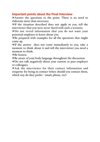 Important points about the Final Interview
"Answer the questions to the point. There is no need to
elaborate more than necessary.
"If the situation described does not apply to you, tell the
interviewer that you were never faced with such a scenario.
"Do not reveal information that you do not want your
potential employer to know about you.
"Be prepared with examples for all the questions that might
come up.
"If the answer does not come immediately to you, take a
moment to think about it and tell the interviewer you need a
moment to think.
"Be honest.
"Be aware of your body language throughout the discussion.
"Do not talk negatively about your current or past employer
or colleagues.
"Ask the interviewer for their contact information and
etiquette for being in contact (when should you contact them,
which way do they prefer - email, phone, etc).
 