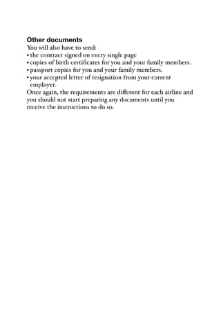 Other documents
You will also have to send:
• the contract signed on every single page
• copies of birth certificates for you and your family members.
• passport copies for you and your family members.
• your accepted letter of resignation from your current
employer.
Once again, the requirements are diﬀerent for each airline and
you should not start preparing any documents until you
receive the instructions to do so.
 