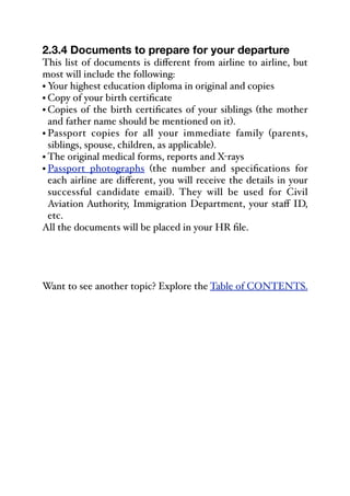 2.3.4 Documents to prepare for your departure
This list of documents is diﬀerent from airline to airline, but
most will include the following:
• Your highest education diploma in original and copies
• Copy of your birth certificate
• Copies of the birth certificates of your siblings (the mother
and father name should be mentioned on it).
• Passport copies for all your immediate family (parents,
siblings, spouse, children, as applicable).
• The original medical forms, reports and X-rays
• Passport photographs (the number and specifications for
each airline are diﬀerent, you will receive the details in your
successful candidate email). They will be used for Civil
Aviation Authority, Immigration Department, your staﬀ ID,
etc.
All the documents will be placed in your HR file.
Want to see another topic? Explore the Table of CONTENTS.
 