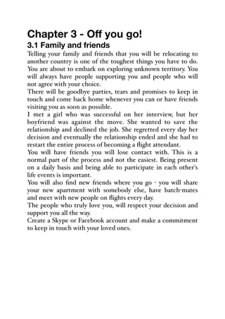 Chapter 3 - Off you go!
3.1 Family and friends
Telling your family and friends that you will be relocating to
another country is one of the toughest things you have to do.
You are about to embark on exploring unknown territory. You
will always have people supporting you and people who will
not agree with your choice.
There will be goodbye parties, tears and promises to keep in
touch and come back home whenever you can or have friends
visiting you as soon as possible.
I met a girl who was successful on her interview, but her
boyfriend was against the move. She wanted to save the
relationship and declined the job. She regretted every day her
decision and eventually the relationship ended and she had to
restart the entire process of becoming a flight attendant.
You will have friends you will lose contact with. This is a
normal part of the process and not the easiest. Being present
on a daily basis and being able to participate in each other's
life events is important.
You will also find new friends where you go - you will share
your new apartment with somebody else, have batch-mates
and meet with new people on flights every day.
The people who truly love you, will respect your decision and
support you all the way.
Create a Skype or Facebook account and make a commitment
to keep in touch with your loved ones.
 