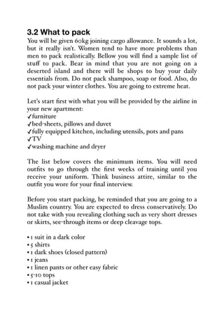 3.2 What to pack
You will be given 60kg joining cargo allowance. It sounds a lot,
but it really isn't. Women tend to have more problems than
men to pack realistically. Bellow you will find a sample list of
stuﬀ to pack. Bear in mind that you are not going on a
deserted island and there will be shops to buy your daily
essentials from. Do not pack shampoo, soap or food. Also, do
not pack your winter clothes. You are going to extreme heat.
Let's start first with what you will be provided by the airline in
your new apartment:
✓furniture
✓bed-sheets, pillows and duvet
✓fully equipped kitchen, including utensils, pots and pans
✓TV
✓washing machine and dryer
The list below covers the minimum items. You will need
outfits to go through the first weeks of training until you
receive your uniform. Think business attire, similar to the
outfit you wore for your final interview.
Before you start packing, be reminded that you are going to a
Muslim country. You are expected to dress conservatively. Do
not take with you revealing clothing such as very short dresses
or skirts, see-through items or deep cleavage tops.
• 1 suit in a dark color
• 5 shirts
• 1 dark shoes (closed pattern)
• 1 jeans
• 1 linen pants or other easy fabric
• 5-10 tops
• 1 casual jacket
 