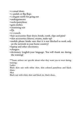 • 1 casual shoes
• 1 sandals or flip flops
• 1 elegant outfit for going out
• undergarments
• socks/pantyhose
• gym clothes
• swimming suit
• PJs
• 1-2 towels
• hair accessories (hair dryer, brush, comb, clips and pins)
• skin accessories (shaver, creams, make-up)
• mobile phone (make sure that it is not blocked to work only
on the network in your home country)
• laptop and other electronics
• chargers
• dictionary (english-your language. You will thank me during
the training)
***Some airlines are specific about what they want you to wear during
training :
Ladies
Black skirt suit with white shirt, skin colored pantyhose and black
shoes.
Men
Black suit with white shirt and black tie, black shoes.
 