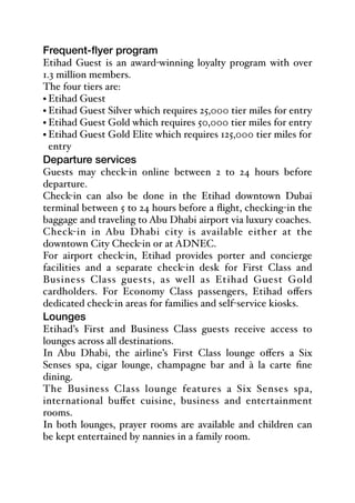 Frequent-flyer program
Etihad Guest is an award-winning loyalty program with over
1.3 million members.
The four tiers are:
• Etihad Guest
• Etihad Guest Silver which requires 25,000 tier miles for entry
• Etihad Guest Gold which requires 50,000 tier miles for entry
• Etihad Guest Gold Elite which requires 125,000 tier miles for
entry
Departure services
Guests may check-in online between 2 to 24 hours before
departure.
Check-in can also be done in the Etihad downtown Dubai
terminal between 5 to 24 hours before a flight, checking-in the
baggage and traveling to Abu Dhabi airport via luxury coaches.
Check-in in Abu Dhabi city is available either at the
downtown City Check-in or at ADNEC.
For airport check-in, Etihad provides porter and concierge
facilities and a separate check-in desk for First Class and
Business Class guests, as well as Etihad Guest Gold
cardholders. For Economy Class passengers, Etihad oﬀers
dedicated check-in areas for families and self-service kiosks.
Lounges
Etihad’s First and Business Class guests receive access to
lounges across all destinations.
In Abu Dhabi, the airline’s First Class lounge oﬀers a Six
Senses spa, cigar lounge, champagne bar and à la carte fine
dining.
The Business Class lounge features a Six Senses spa,
international buﬀet cuisine, business and entertainment
rooms.
In both lounges, prayer rooms are available and children can
be kept entertained by nannies in a family room.
 