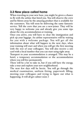 3.3 New place called home
When traveling to your new base, you might be given a chance
to fly with the airline that hired you. You will observe the crew
and be blown away by the amazing product that is available for
the customers. You will soon be delivering the same fantastic
service. Tell the crew that you are a new-joiner. They will be
very happy to welcome you and already give you some tips
about the city, accommodation or training.
Once you arrive, you will have to clear the immigration and
pick up your luggage. An airline representative will be waiting
for you with a welcome package. You will get all the
information about what will happen in the next days, when
your training will start and when you will get the first meeting
with the rest of your colleagues. You will also receive a sim
card with a local number that you can start using right away.
Transport to your accommodation is arranged. This may be a
hotel, a temporary accommodation or the accommodation
where you will live permanently.
There will be a lot to take in, but if you still have the energy,
take a tour and explore your new neighborhood.
The next few days will be hectic. You will go through the
medical examination, uniform fitting, paperwork filling,
meeting your colleagues and trying to figure out what is
happening. It will all get calmer soon :)
 