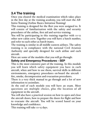 3.4 The training
Once you cleared the medical examination which takes place
in the first day at the training academy, you will start the AB-
Initio Training (Airline Basics Initiation Training)
This training is designed for the fleet you were assigned to. It
will consist of familiarization with the safety and security
procedures of the airline, first aid and service training.
You will be participating in this training together with 10-12
other new cabin crew. Together you will have a batch number,
and refer to each other as batch-mates.
The training is similar in all middle eastern airlines. The safety
training is in compliance with the national Civil Aviation
Authority and specially designed for each airline and each
aircraft.
Here are some of the modules that you will go through:
Safety and Emergency Procedures - SEP
This is the most extensive part of the training. In this module
you will learn which safety equipment you have in each
aircraft, when and how to use them, survival skills in diﬀerent
environments, emergency procedures on-board the aircraft -
fire, smoke, decompression and evacuation procedures.
There is a very thick manual to go through and a lot of new
information to assimilate.
At the end of each module you will have an exam. Most
questions are multiple choice, plus the location of all
equipment in the aircraft.
You will also have a practical session on how to open and close
the aircraft doors, how to prepare the doors for flight and how
to evacuate the aircraft. You will be scored based on your
knowledge and confidence.
This training will take 10-15 days.
 