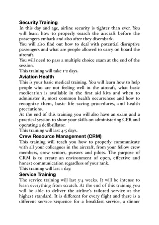 Security Training
In this day and age, airline security is tighter than ever. You
will learn how to properly search the aircraft before the
passengers embark and also after they disembark.
You will also find out how to deal with potential disruptive
passengers and what are people allowed to carry on board the
aircraft.
You will need to pass a multiple choice exam at the end of the
session.
This training will take 1-2 days.
Aviation Health
This is your basic medical training. You will learn how to help
people who are not feeling well in the aircraft, what basic
medication is available in the first aid kits and when to
administer it, most common health occurrences and how to
recognize them, basic life saving procedures, and health
precautions.
At the end of this training you will also have an exam and a
practical session to show your skills on administering CPR and
operating a defibrillator.
This training will last 4-5 days.
Crew Resource Management (CRM)
This training will teach you how to properly communicate
with all your colleagues in the aircraft, from your fellow crew
members, crew seniors, pursers and pilots. The purpose of
CRM is to create an environment of open, eﬀective and
honest communication regardless of your rank.
This training will last 1 day.
Service Training
The service training will last 3-4 weeks. It will be intense to
learn everything from scratch. At the end of this training you
will be able to deliver the airline’s tailored service at the
highest standard. It is diﬀerent for every flight and there is a
diﬀerent service sequence for a breakfast service, a dinner
 