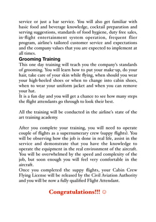 service or just a bar service. You will also get familiar with
basic food and beverage knowledge, cocktail preparation and
serving suggestions, standards of food hygiene, duty free sales,
in-flight entertainment system operation, frequent flier
program, airline's tailored customer service and expectations
and the company values that you are expected to implement at
all times.
Grooming Training
This one day training will teach you the company's standards
of grooming. You will learn how to put your make-up, do your
hair, take care of your skin while flying, when should you wear
your high-heeled shoes or when to change into cabin shoes,
when to wear your uniform jacket and when you can remove
your hat.
It is a fun day and you will get a chance to see how many steps
the flight attendants go through to look their best.
All the training will be conducted in the airline's state of the
art training academy.
After you complete your training, you will need to operate
couple of flights as a supernumerary crew (suppy flights). You
will be observing how the job is done in real life, assist in the
service and demonstrate that you have the knowledge to
operate the equipment in the real environment of the aircraft.
You will be overwhelmed by the speed and complexity of the
job, but soon enough you will feel very comfortable in the
aircraft.
Once you completed the suppy flights, your Cabin Crew
Flying License will be released by the Civil Aviation Authority
and you will be now a fully qualified Flight Attendant.
Congratulations!!! ʐ
 