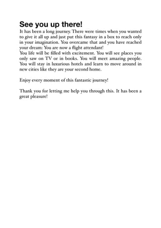 See you up there!
It has been a long journey. There were times when you wanted
to give it all up and just put this fantasy in a box to reach only
in your imagination. You overcame that and you have reached
your dream: You are now a flight attendant!
You life will be filled with excitement. You will see places you
only saw on TV or in books. You will meet amazing people.
You will stay in luxurious hotels and learn to move around in
new cities like they are your second home.
Enjoy every moment of this fantastic journey!
Thank you for letting me help you through this. It has been a
great pleasure!
 