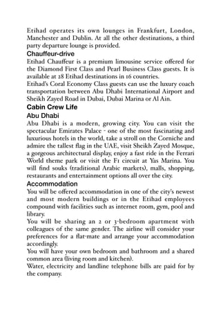 Etihad operates its own lounges in Frankfurt, London,
Manchester and Dublin. At all the other destinations, a third
party departure lounge is provided.
Chauffeur-drive
Etihad Chauﬀeur is a premium limousine service oﬀered for
the Diamond First Class and Pearl Business Class guests. It is
available at 28 Etihad destinations in 16 countries.
Etihad’s Coral Economy Class guests can use the luxury coach
transportation between Abu Dhabi International Airport and
Sheikh Zayed Road in Dubai, Dubai Marina or Al Ain.
Cabin Crew Life
Abu Dhabi
Abu Dhabi is a modern, growing city. You can visit the
spectacular Emirates Palace - one of the most fascinating and
luxurious hotels in the world, take a stroll on the Corniche and
admire the tallest flag in the UAE, visit Sheikh Zayed Mosque,
a gorgeous architectural display, enjoy a fast ride in the Ferrari
World theme park or visit the F1 circuit at Yas Marina. You
will find souks (traditional Arabic markets), malls, shopping,
restaurants and entertainment options all over the city.
Accommodation
You will be oﬀered accommodation in one of the city's newest
and most modern buildings or in the Etihad employees
compound with facilities such as internet room, gym, pool and
library.
You will be sharing an 2 or 3-bedroom apartment with
colleagues of the same gender. The airline will consider your
preferences for a flat-mate and arrange your accommodation
accordingly.
You will have your own bedroom and bathroom and a shared
common area (living room and kitchen).
Water, electricity and landline telephone bills are paid for by
the company.
 