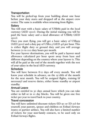 Transportation
You will be picked-up from your building about one hour
before your duty starts and dropped oﬀ at the airport crew
center. The same is available when returning from flights.
Salary
You will start with a basic salary of US$685 paid in the local
currency (AED 2500). During the initial training you will be
paid the basic salary and a meal allowance of US$685 (AED
2500).
Once you start flying, you will get a basic salary of US$959
(AED 3500) and a duty pay of US$11.5 (AED 42) per hour. This
is either flight duty or ground duty and you will average
between 70 to 100 duty hours per month.
For your layover destinations, you will be paid a layover meal
allowance calculated per hour spent away from base and
diﬀerent depending on the country where your layover is. This
will all be paid at the end of the month together with the rest
of your salary in the local AED currency.
Schedule
You will have between 8-12 days oﬀ every month. You will
know your schedule in advance, on the 25-28th of the month
for the next month. You will be assigned flights, training (if
necessary) and reserve duties, either home standby or airport
standby.
Annual Leave
You are entitled to 30 days annual leave which you can take
either in full or in 10 day blocks. You will be given one free
ticket per year to travel back to your country.
Travel concession
You will have unlimited discount tickets (ID 90 or ID 50) for
yourself, your parents, spouse and children on Etihad Airways
routes or partner airlines. You will also have a limited number
of tickets for your non-family contacts, to be used only on
Etihad Airways flights.
 