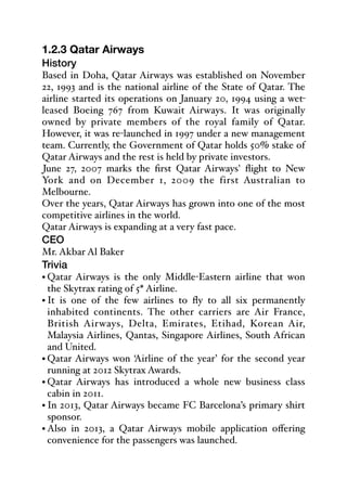 1.2.3 Qatar Airways
History
Based in Doha, Qatar Airways was established on November
22, 1993 and is the national airline of the State of Qatar. The
airline started its operations on January 20, 1994 using a wet-
leased Boeing 767 from Kuwait Airways. It was originally
owned by private members of the royal family of Qatar.
However, it was re-launched in 1997 under a new management
team. Currently, the Government of Qatar holds 50% stake of
Qatar Airways and the rest is held by private investors.
June 27, 2007 marks the first Qatar Airways' flight to New
York and on December 1, 2009 the first Australian to
Melbourne.
Over the years, Qatar Airways has grown into one of the most
competitive airlines in the world.
Qatar Airways is expanding at a very fast pace.
CEO
Mr. Akbar Al Baker 
Trivia
• Qatar Airways is the only Middle-Eastern airline that won
the Skytrax rating of 5* Airline.
• It is one of the few airlines to fly to all six permanently
inhabited continents. The other carriers are Air France,
British Airways, Delta, Emirates, Etihad, Korean Air,
Malaysia Airlines, Qantas, Singapore Airlines, South African
and United.
• Qatar Airways won ‘Airline of the year’ for the second year
running at 2012 Skytrax Awards.
• Qatar Airways has introduced a whole new business class
cabin in 2011.
• In 2013, Qatar Airways became FC Barcelona’s primary shirt
sponsor.
• Also in 2013, a Qatar Airways mobile application oﬀering
convenience for the passengers was launched.
 
