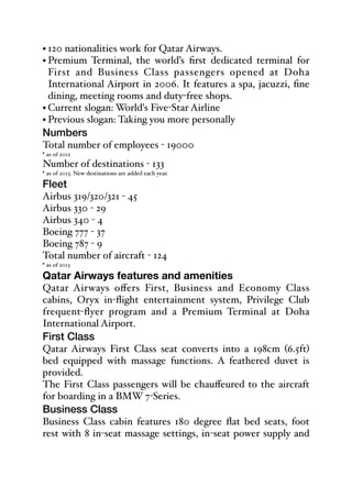 • 120 nationalities work for Qatar Airways.
• Premium Terminal, the world’s first dedicated terminal for
First and Business Class passengers opened at Doha
International Airport in 2006. It features a spa, jacuzzi, fine
dining, meeting rooms and duty-free shops.
• Current slogan: World's Five-Star Airline
• Previous slogan: Taking you more personally
Numbers
Total number of employees - 19000
* as of 2012
Number of destinations - 133
* as of 2013. New destinations are added each year.
Fleet
Airbus 319/320/321 - 45
Airbus 330 - 29
Airbus 340 - 4
Boeing 777 - 37
Boeing 787 - 9
Total number of aircraft - 124
* as of 2013
Qatar Airways features and amenities
Qatar Airways oﬀers First, Business and Economy Class
cabins, Oryx in-flight entertainment system, Privilege Club
frequent-flyer program and a Premium Terminal at Doha
International Airport.
First Class
Qatar Airways First Class seat converts into a 198cm (6.5ft)
bed equipped with massage functions. A feathered duvet is
provided.
The First Class passengers will be chauﬀeured to the aircraft
for boarding in a BMW 7-Series.
Business Class
Business Class cabin features 180 degree flat bed seats, foot
rest with 8 in-seat massage settings, in-seat power supply and
 