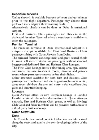 Departure services
Online check-in is available between 36 hours and 90 minutes
prior to the flight departure. Passenger may choose their
preferred seat and print their boarding cards.
Alternatively, check-in can be done at Doha International
Airport.
First and Business Class passengers can check-in at the
dedicated Premium Terminal where a concierge is available to
assist the passengers.
Premium Terminal
The Premium Terminal at Doha International Airport is a
unique concept available for First and Business Class
passengers flying with Qatar Airways from Doha.
The terminal features concierge meet and greet, seated check-
in areas, self-service kiosks for passengers without checked
baggage and dedicated First and Business Class Lounges.
The First Class Lounge hosts a fine-dining area, spa, jacuzzi
and sauna, massage treatment rooms, showers and privacy
rooms where passengers can rest before their flights.
Other amenities available for both First and Business Class
passengers are conference and meeting rooms, business center,
game room, children play area and nursery, dedicated boarding
gates and duty-free shopping.
Lounges
Qatar Airways oﬀers its own Premium Lounge in London
Heathrow. At all the other destinations in Qatar Airways
network, First and Business Class guests, as well as Privilege
Club Gold and Silver members will be provided with access to
a third-party business lounge.
Cabin Crew Life
Doha
The Corniche is a central point in Doha. You can take a stroll
along the coast and admire the ever developing skyline of the
city.
 