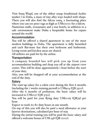 Visit Souq Waqif, one of the oldest souqs (traditional Arabic
market ) in Doha, a maze of tiny alley ways loaded with shops.
There you will also find the falcon souq, a fascinating place
where you can see price tags as high as US$10000 for a falcon.
Numerous malls, restaurants and 5 star hotels, in addition to a
safe environment make Doha a hospitable home for expats
around the world.
Accommodation
You will be oﬀered a shared apartment in one of the most
modern buildings in Doha. The apartment is fully furnished
and each flat-mate has their own bedroom and bathroom.
Living-room and kitchen areas are shared.
All utilities are paid for by the airline.
Transportation
A company branded bus will pick you up from your
accommodation building and drop you oﬀ at the airport crew
center. This will be done approximately 1 hour before the start
of your duty.
Also, you will be dropped oﬀ at your accommodation at the
end of the duty.
Salary
The start-up salary for a cabin crew during the first 6 months
(including the 7 weeks training period) is US$904 (QR 3300).
After the 6 months of probation, the basic salary will be
increased to US$1027 (QR 3750).
You will be paid for your flying duty US$10.65 (QR39) per
hour.
Expect to work 60-80 duty hours in one month.
On top of this you will also be paid a meal allowance at your
layover destinations, calculated per hour of stay.
During the initial training you will be paid the basic salary and
oﬀered a welcome bonus of US$ 548 (QR 2000).
 
