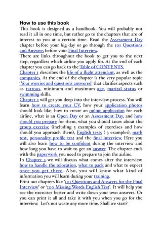 How to use this book
This book is designed as a handbook. You will probably not
read it all in one time, but rather go to the chapters that are of
interest to you at a certain time. Read the Assessment Day
chapter before your big day or go through the 101 Questions
and Answers before your Final Interview.
There are links throughout the book to get you to the next
step, regardless which airline you apply for. At the end of each
chapter you can go back to the Table of CONTENTS.
Chapter 1 describes the life of a flight attendant, as well as the
companies. At the end of the chapter is the very popular topic
‘Your worries and questions answered’ that clarifies aspects such
as tattoos, minimum and maximum age, marital status or
swimming skills.
Chapter 2 will get you deep into the interview process. You will
learn how to create your CV, how your application photos
should look like, how to create an online application for each
airline, what is an Open Day or an Assessment Day, and how
should you prepare for them, what you should know about the
group exercise (including 3 examples of exercises and how
should you approach them), English tests ( 3 examples), math
test, personality profile test and the final interview. Here you
will also learn how to be confident during the interview and
how long you have to wait to get an answer. The chapter ends
with the paperwork you need to prepare to join the airline.
In Chapter 3 we will discuss what comes after the interview,
how to handle the relocation, what to pack and what to expect
once you get there. Also, you will know what kind of
information you will learn during your training.
Print out chapters like ‘101 Questions and Answers for the Final
Interview’ or ‘100 Missing Words English Test’. It will help you
see the exercises better and write down your own answers. Or
you can print it all and take it with you when you go for the
interview. Let’s not waste any more time. Shall we start?
 