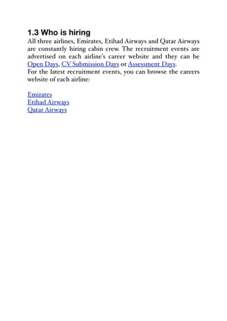 1.3 Who is hiring
All three airlines, Emirates, Etihad Airways and Qatar Airways
are constantly hiring cabin crew. The recruitment events are
advertised on each airline's career website and they can be
Open Days, CV Submission Days or Assessment Days.
For the latest recruitment events, you can browse the careers
website of each airline:
Emirates
Etihad Airways
Qatar Airways
 
