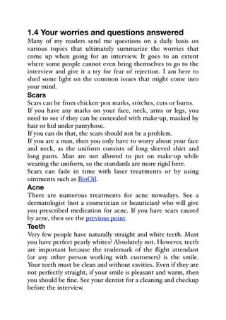 1.4 Your worries and questions answered
Many of my readers send me questions on a daily basis on
various topics that ultimately summarize the worries that
come up when going for an interview. It goes to an extent
where some people cannot even bring themselves to go to the
interview and give it a try for fear of rejection. I am here to
shed some light on the common issues that might come into
your mind.
Scars
Scars can be from chicken-pox marks, stitches, cuts or burns.
If you have any marks on your face, neck, arms or legs, you
need to see if they can be concealed with make-up, masked by
hair or hid under pantyhose.
If you can do that, the scars should not be a problem.
If you are a man, then you only have to worry about your face
and neck, as the uniform consists of long sleeved shirt and
long pants. Man are not allowed to put on make-up while
wearing the uniform, so the standards are more rigid here.
Scars can fade in time with laser treatments or by using
ointments such as BioOil.
Acne
There are numerous treatments for acne nowadays. See a
dermatologist (not a cosmetician or beautician) who will give
you prescribed medication for acne. If you have scars caused
by acne, then see the previous point.
Teeth
Very few people have naturally straight and white teeth. Must
you have perfect pearly whites? Absolutely not. However, teeth
are important because the trademark of the flight attendant
(or any other person working with customers) is the smile.
Your teeth must be clean and without cavities. Even if they are
not perfectly straight, if your smile is pleasant and warm, then
you should be fine. See your dentist for a cleaning and checkup
before the interview.
 