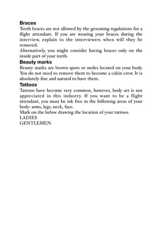Braces
Teeth braces are not allowed by the grooming regulations for a
flight attendant. If you are wearing your braces during the
interview, explain to the interviewers when will they be
removed.
Alternatively, you might consider having braces only on the
inside part of your teeth.
Beauty marks
Beauty marks are brown spots or moles located on your body.
You do not need to remove them to become a cabin crew. It is
absolutely fine and natural to have them.
Tattoos
Tattoos have become very common, however, body art is not
appreciated in this industry. If you want to be a flight
attendant, you must be ink free in the following areas of your
body: arms, legs, neck, face.
Mark on the below drawing the location of your tattoos.
LADIES
GENTLEMEN
 