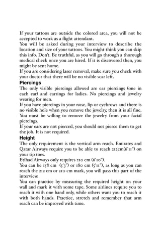 If your tattoos are outside the colored area, you will not be
accepted to work as a flight attendant.
You will be asked during your interview to describe the
location and size of your tattoos. You might think you can skip
this info. Don’t. Be truthful, as you will go through a thorough
medical check once you are hired. If it is discovered then, you
might be sent home.
If you are considering laser removal, make sure you check with
your doctor that there will be no visible scar left.
Piercings
The only visible piercings allowed are ear piercings (one in
each ear) and earrings for ladies. No piercings and jewelry
wearing for men.
If you have piercings in your nose, lip or eyebrows and there is
no visible hole when you remove the jewelry, then it is all fine.
You must be willing to remove the jewelry from your facial
piercings.
If your ears are not pierced, you should not pierce them to get
the job. It is not required.
Height
The only requirement is the vertical arm reach. Emirates and
Qatar Airways require you to be able to reach 212cm(6'11") on
your tip toes.
Etihad Airways only requires 210 cm (6'10").
You can be 158 cm (5'3") or 180 cm (5'11"), as long as you can
reach the 212 cm or 210 cm mark, you will pass this part of the
interview.
You can practice by measuring the required height on your
wall and mark it with some tape. Some airlines require you to
reach it with one hand only, while others want you to reach it
with both hands. Practice, stretch and remember that arm
reach can be improved with time.
 