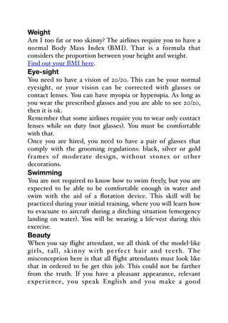 Weight
Am I too fat or too skinny? The airlines require you to have a
normal Body Mass Index (BMI). That is a formula that
considers the proportion between your height and weight.
Find out your BMI here.
Eye-sight
You need to have a vision of 20/20. This can be your normal
eyesight, or your vision can be corrected with glasses or
contact lenses. You can have myopia or hyperopia. As long as
you wear the prescribed glasses and you are able to see 20/20,
then it is ok.
Remember that some airlines require you to wear only contact
lenses while on duty (not glasses). You must be comfortable
with that.
Once you are hired, you need to have a pair of glasses that
comply with the grooming regulations: black, silver or gold
frames of moderate design, without stones or other
decorations.
Swimming
You are not required to know how to swim freely, but you are
expected to be able to be comfortable enough in water and
swim with the aid of a flotation device. This skill will be
practiced during your initial training, where you will learn how
to evacuate to aircraft during a ditching situation (emergency
landing on water). You will be wearing a life-vest during this
exercise.
Beauty
When you say flight attendant, we all think of the model-like
girls, tall, skinny with perfect hair and teeth. The
misconception here is that all flight attendants must look like
that in ordered to be get this job. This could not be farther
from the truth. If you have a pleasant appearance, relevant
experience, you speak English and you make a good
 