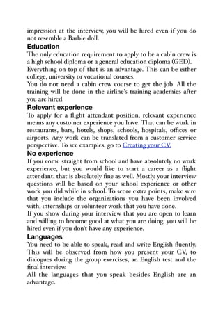 impression at the interview, you will be hired even if you do
not resemble a Barbie doll.
Education
The only education requirement to apply to be a cabin crew is
a high school diploma or a general education diploma (GED).
Everything on top of that is an advantage. This can be either
college, university or vocational courses.
You do not need a cabin crew course to get the job. All the
training will be done in the airline’s training academies after
you are hired.
Relevant experience
To apply for a flight attendant position, relevant experience
means any customer experience you have. That can be work in
restaurants, bars, hotels, shops, schools, hospitals, oﬃces or
airports. Any work can be translated from a customer service
perspective. To see examples, go to Creating your CV.
No experience
If you come straight from school and have absolutely no work
experience, but you would like to start a career as a flight
attendant, that is absolutely fine as well. Mostly, your interview
questions will be based on your school experience or other
work you did while in school. To score extra points, make sure
that you include the organizations you have been involved
with, internships or volunteer work that you have done.
If you show during your interview that you are open to learn
and willing to become good at what you are doing, you will be
hired even if you don't have any experience.
Languages
You need to be able to speak, read and write English fluently.
This will be observed from how you present your CV, to
dialogues during the group exercises, an English test and the
final interview.
All the languages that you speak besides English are an
advantage.
 