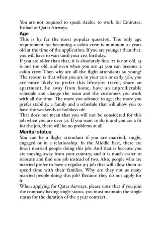 You are not required to speak Arabic to work for Emirates,
Etihad or Qatar Airways.
Age
This is by far the most popular question. The only age
requirement for becoming a cabin crew is minimum 21 years
old at the time of the application. If you are younger than that,
you will have to wait until your 21st birthday.
If you are older than that, it is absolutely fine. 27 is not old, 35
is not too old, and even when you are 42 you can become a
cabin crew. Then why are all the flight attendants so young?
The reason is that when you are in your 20's or early 30's, you
are more likely to prefer this lifestyle: travel, share an
apartment, be away from home, have an unpredictable
schedule and change the team and the customers you work
with all the time. The more you advance in age, the more you
prefer stability, a family and a schedule that will allow you to
have the weekends or holidays oﬀ.
That does not mean that you will not be considered for this
job when you are over 30. If you want to do it and you are a fit
for the job, there will be no problems at all.
Marital status
You can be a flight attendant if you are married, single,
engaged or in a relationship. In the Middle East, there are
fewer married people doing this job. And that is because you
are moving away from your country, and it is much easier to
relocate and find one job instead of two. Also, people who are
married prefer to have a regular 9-5 job that will allow them to
spend time with their families. Why are they not as many
married people doing this job? Because they do not apply for
it.
When applying for Qatar Airways, please note that if you join
the company having single status, you must maintain the single
status for the duration of the 3 year contract.
 