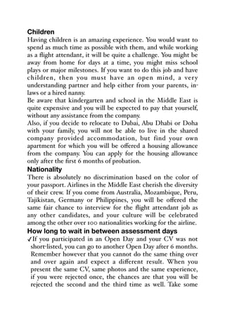 Children
Having children is an amazing experience. You would want to
spend as much time as possible with them, and while working
as a flight attendant, it will be quite a challenge. You might be
away from home for days at a time, you might miss school
plays or major milestones. If you want to do this job and have
children, then you must have an open mind, a very
understanding partner and help either from your parents, in-
laws or a hired nanny.
Be aware that kindergarten and school in the Middle East is
quite expensive and you will be expected to pay that yourself,
without any assistance from the company.
Also, if you decide to relocate to Dubai, Abu Dhabi or Doha
with your family, you will not be able to live in the shared
company provided accommodation, but find your own
apartment for which you will be oﬀered a housing allowance
from the company. You can apply for the housing allowance
only after the first 6 months of probation.
Nationality
There is absolutely no discrimination based on the color of
your passport. Airlines in the Middle East cherish the diversity
of their crew. If you come from Australia, Mozambique, Peru,
Tajikistan, Germany or Philippines, you will be oﬀered the
same fair chance to interview for the flight attendant job as
any other candidates, and your culture will be celebrated
among the other over 100 nationalities working for the airline.
How long to wait in between assessment days
✓If you participated in an Open Day and your CV was not
short-listed, you can go to another Open Day after 6 months.
Remember however that you cannot do the same thing over
and over again and expect a diﬀerent result. When you
present the same CV, same photos and the same experience,
if you were rejected once, the chances are that you will be
rejected the second and the third time as well. Take some
 