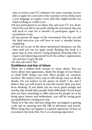 time to review your CV, volunteer for some customer service
jobs or apply for a new job in the customer service field, learn
a new language or acquire a new skill that might benefit you
when working as a cabin crew.
✓If you participated in an Open Day and your CV was short-
listed, but you fail at any point during the assessment day, you
will need to wait for 6 months to participate again in a
recruitment event.
✓If you passed all stages of the Assessment Day but you fail
the final interview, you will have to wait 12 months before
reapplying.
✓If you are in any of the above-mentioned situations, use the
time until you can try again wisely. Reading this book is a
great step in your success: being prepared, knowing what to
expect and improving yourself to fit the airline's expectations
are your keys to get the job.
✓Is this rule strict? Yes!
Confidence and fear of failure
There are a million little reasons to worry about. You can
worry about your appearance, about the design of your blouse
or small little things you said. Most people are constant
worriers. We analyze every step we did and go crazy on all the
details. Do you believe in the power of mind? I do, and I
believe that you will attract in your life exactly what you have
been thinking. If you think you are never good enough and
worthy, why would other people think diﬀerently? If you know
that you have something to oﬀer and you let people see it by
being open, honest and enthusiastic, you will be seeing great
accomplishments coming your way.
Think of it like this: the best thing that can happen is getting
a job and an amazing new life full of adventure and travels.
Worst thing that can happen is a gained experience of how an
assessment day looks like. See it as a learning experience.
 