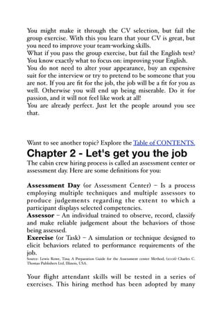 You might make it through the CV selection, but fail the
group exercise. With this you learn that your CV is great, but
you need to improve your team-working skills.
What if you pass the group exercise, but fail the English test?
You know exactly what to focus on: improving your English.
You do not need to alter your appearance, buy an expensive
suit for the interview or try to pretend to be someone that you
are not. If you are fit for the job, the job will be a fit for you as
well. Otherwise you will end up being miserable. Do it for
passion, and it will not feel like work at all!
You are already perfect. Just let the people around you see
that.
Want to see another topic? Explore the Table of CONTENTS.
Chapter 2 - Let's get you the job
The cabin crew hiring process is called an assessment center or
assessment day. Here are some definitions for you:
Assessment Day (or Assessment Center) – Is a process
employing multiple techniques and multiple assessors to
produce judgements regarding the extent to which a
participant displays selected competencies.
Assessor – An individual trained to observe, record, classify
and make reliable judgement about the behaviors of those
being assessed.
Exercise (or Task) – A simulation or technique designed to
elicit behaviors related to performance requirements of the
job.
Source: Lewis Rowe, Tina; A Preparation Guide for the Assessment center Method; (2006) Charles C.
Thomas Publishers Ltd, Illinois, USA.
Your flight attendant skills will be tested in a series of
exercises. This hiring method has been adopted by many
 