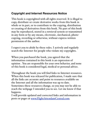 Copyright and Internet Resources Notice
This book is copyrighted with all rights reserved. It is illegal to
copy, distribute or create derivative works from this book in
whole or in part, or to contribute to the copying, distribution
or creating of derivatives from this book. No part of this book
may be reproduced, stored in a retrieval system or transmitted
in any form or by any means, electronic, mechanical, photo-
copying, recording or otherwise, without express written
permission of the author.
I expect you to abide by these rules. I actively and regularly
search the Internet for people who violate my copyrights.
When you purchased the book, you agreed that the
information contained in this book is an expression of
opinion . You are responsible for your own behavior, and none
of this book is considered legal, medical or personal advice.
Throughout the book you will find links to Internet resources.
When this book was released for publication, I made sure that
all the links are accurate and point to resources available on
the Internet and all the information was up to date.
Sometimes these resources change, so you may not be able to
reach the webpage I intended you to see. Let me know if that
happens.
I will provide updated and corrected links and information in
posts or pages at www.FlightAttendantCentral.com.
 